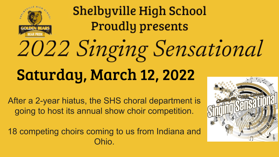 Shelbyville High School  proudly presents 2022 Singing Sensational Saturday, March 12, 2022. After a 2 year hiatus, the SHS choral department is going to host its annual show choir competition.  There are 18 amazing competition choirs coming to us from across Indiana and Ohio.
