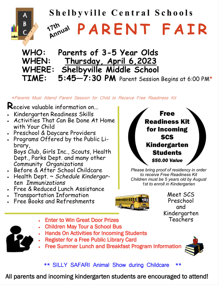 S h e l b y v i l l e C e n t r a l S c h o o l s  17th Annual Parent Fair  WHO: Parents of 3-5-Year-Olds WHEN: Thursday, April 6, 2023 WHERE: Shelbyville Middle School TIME: 5:45—7:30 PM Parent Session Begins at 6:00 PM*  Receive valuable information on... Kindergarten Readiness Skills Activities That Can Be Done At Home with Your Child  Preschool & Daycare Providers Programs Offered by the Public Library,  Boys Club, Girls Inc., Scouts, Health, Dept., Parks Dept., and many other Community Organizations Before & After School Childcare Health Dept. ~ Schedule Kindergarten Immunizations Free & Reduced Lunch Assistance Transportation Information Free Books and Refreshments  Enter to Win Great Door Prizes  Children May Tour a School Bus  Hands-On Activities for Incoming Students   Register for a Free Public Library Card   Free Summer Lunch and Breakfast Program Information  Free Readiness Kit for Incoming SCS Kindergarten Students $50.00 Value​  Please bring proof of residency in order to receive Free Readiness Kit  Children must be 5 years old by August 1st to enroll in Kindergarten
