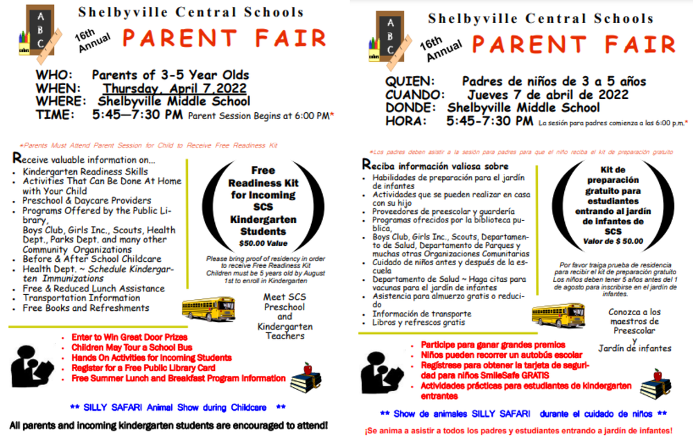 ​Shelbyville Central Schools 16th Annual PARENT FAIR  WHO: Parents of 3-5 Year-Olds WHEN: Thursday, April 7, 2022 WHERE: Shelbyville Middle School TIME: 5:45—7:30 PM Parent Session Begins at 6:00 PM*   Receive valuable information on...  Kindergarten Readiness Skills  Activities That Can Be Done At Home with Your Child  Preschool & Daycare Providers  Programs Offered by the Public Library     Boys Club, Girls Inc., Scouts, Health Dept., Parks Dept. and many other Community Organizations  Before & After School Childcare  Health Dept. ~ Schedule Kindergarten Immunizations  Free & Reduced Lunch Assistance  Transportation Information  Free Books and Refreshments  Children May Tour a School Bus  Hands-On Activities for Incoming Students  Register for a Free Public Library Card  Free Summer Lunch and Breakfast Program Information Enter to Win Great Door Prizes  Free Readiness Kit for Incoming SCS Kindergarten Students $50.00 Value ​Please bring proof of residency in order to receive the Free Readiness Kit   Children must be 5 years old by August 1st to enroll in Kindergarten  Meet SCS Preschool and Kindergarten Teachers ** SILLY SAFARI Animal Show during Childcare **  All parents and incoming kindergarten students are encouraged to attend! 