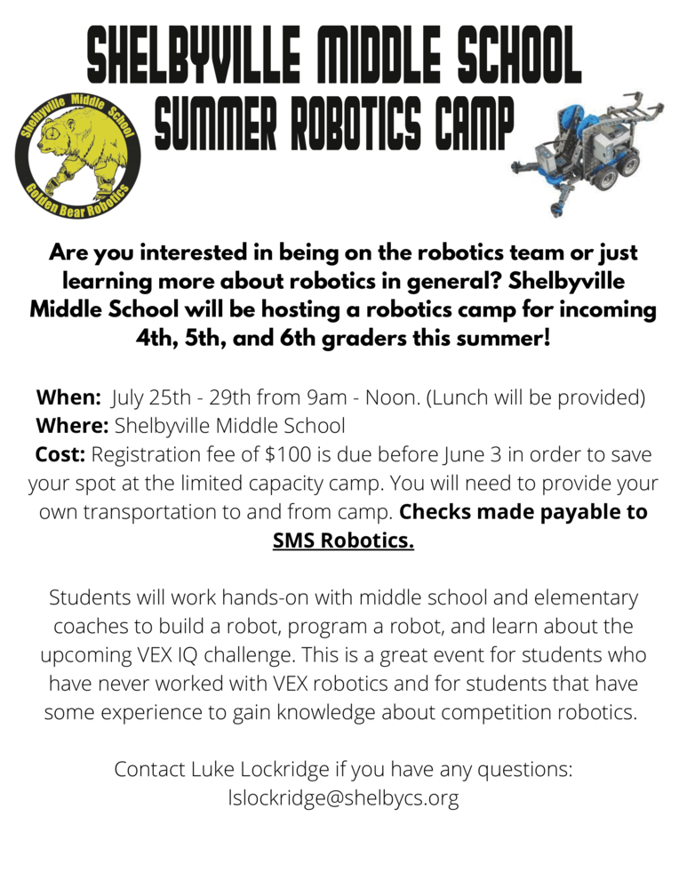 2022 Robotics Camp for Incoming 4th, 5th, and 6th Grade Students  Are you interested in being on the robotics team or just learning more about robotics in general?    Shelbyville Middle School will be hosting a robotics camp for incoming 4th, 5th, and 6th graders this summer!  When: July 25th - 29th from 9 am-Noon. (Lunch will be provided)  Where: Shelbyville Middle School  Cost: A registration fee of $100 is due before June 3 in order to save your spot at the limited capacity camp.  Payment must be returned to Shelbyville Middle School by Monday, May 30th.  You will need to provide your own transportation to and from camp. Checks made payable to SMS Robotics.  Students will work hands-on with middle school and elementary coaches to build a robot, program a robot, and learn about the upcoming VEX IQ challenge. This is a great event for students who have never worked with VEX robotics and for students that have some experience to gain knowledge about competition robotics.  Contact Luke Lockridge if you have any questions:lslockridge@shelbycs.org 