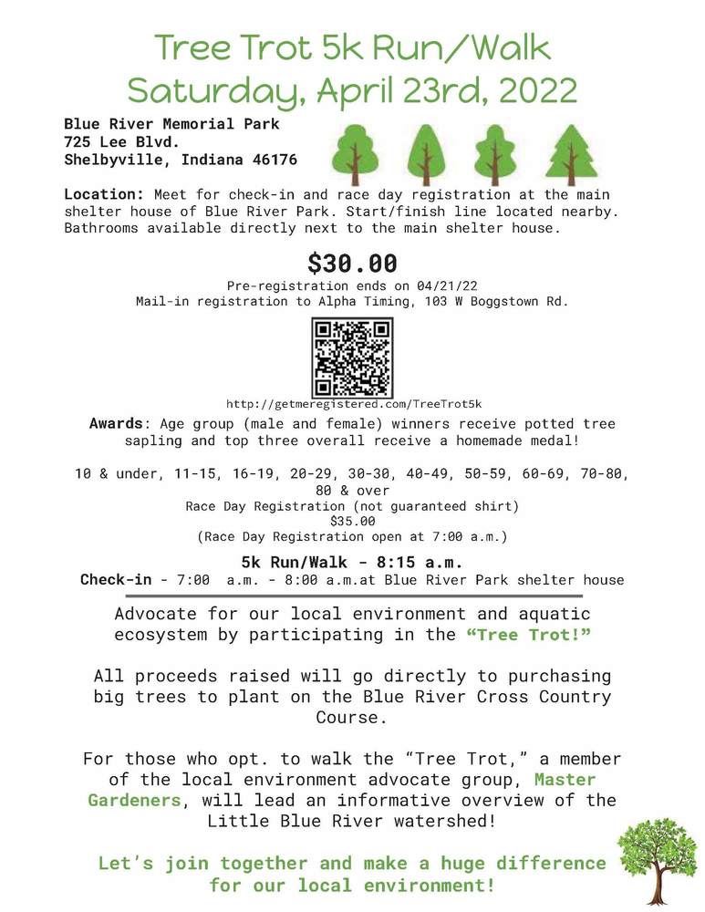 Tree Trot 5k Run/Walk  Saturday, April 23rd, 2022  Blue River Memorial Park 725 Lee Blvd. Shelbyville, Indiana 46176 Location: Meet for check-in and race day registration at the main shelter house of Blue River Park. The start/finish line is located nearby.    Bathrooms available are directly next to the main shelter house.  $30.00  Pre-registration ends on 04/21/22  Mail-in registration to Alpha Timing, 103 W Boggstown Rd.  Awards: Age group (male and female) winners receive potted tree saplings and the top three overall receive a homemade medal!   10 & under, 11-15, 16-19, 20-29, 30-30, 40-49, 50-59, 60-69, 70-80, 80 & over  Check-in - 7:00 a.m. - 8:00 a.m.at Blue River Park shelter house  Tree Trot 5k Run/Walk Saturday, April 23rd, 2022  Advocate for our local environment and aquatic ecosystem by participating in the “Tree Trot!” All proceeds raised will go directly to purchasing big trees to plant on the Blue River Cross Country  Course.  For those who opt. to walk the “Tree Trot,” a member of the local environmental advocacy group, Master Gardeners will lead an informative overview of the Little Blue River watershed!  Let’s join together and make a huge difference in our local environment!   5k Run/Walk - 8:15 a.m.  Race Day Registration (not guaranteed shirt)  $35.00  (Race Day Registration open at 7:00 a.m.)