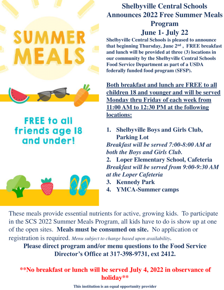 Shelbyville Central Schools is pleased to announce that beginning Thursday, June 2nd, FREE breakfast, and lunch will be provided at three (3) locations in our community by the Shelbyville Central Schools Food Service Department as part of a USDA federally funded food program (SFSP).   Both breakfast and lunch are FREE to all children 18 and younger and will be served Monday thru Friday of each week from 11:00 AM to 12:30 PM at the following locations:   1. Shelbyville Boys and Girls Club, Parking Lot Breakfast will be served 7:00-8:00 AM at both the Boys and Girls Club.   2. Loper Elementary School, Cafeteria Breakfast will be served from 9:00-9:30 AM at the Loper Cafeteria   3. Kennedy Park   4. YMCA-Summer camps    These meals provide essential nutrients for active, growing kids. To participate in the SCS 2022 Summer Meals Program, all kids have to do is show up at one of the open sites. Meals must be consumed on-site.   No application or registration is required. Menu subject to change based upon availability. Please direct program and/or menu questions to the Food Service Director’s Office at 317-398-9731, ext 2412.   **No breakfast or lunch will be served on July 4, 2022, in observance of holiday**   This institution is an equal opportunity provider