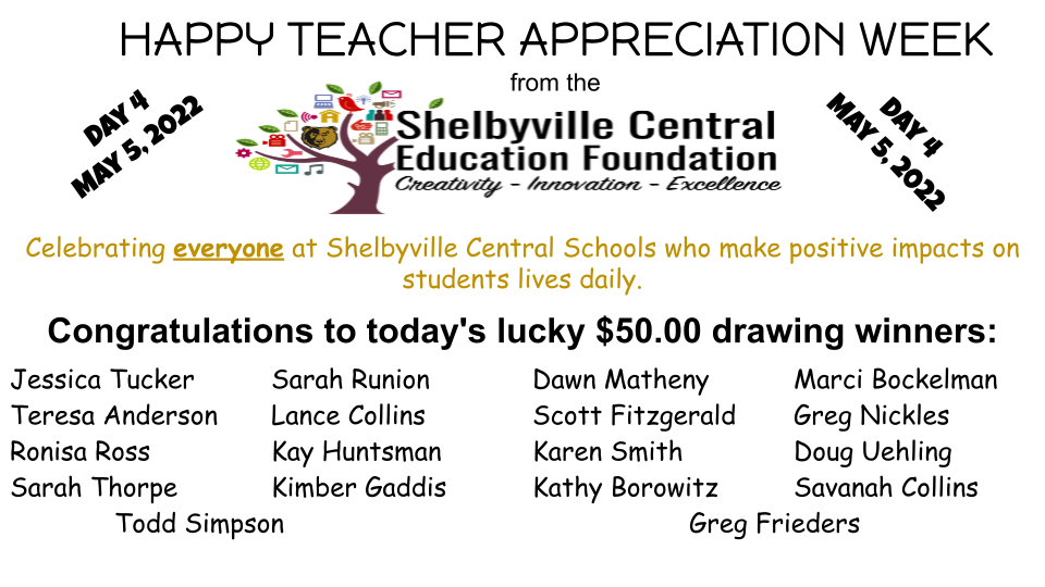 HAPPY TEACHER APPRECIATION WEEK from the Shelbyville Central Education Foundation Celebrating everyone at Shelbyville Central Schools who make positive impacts on students lives daily.  Day 4  May 5, 2022.  Congratulations to today's lucky $50.00 drawing winners: Jessica Tucker	Sarah Runion 	Dawn Matheny		Marci Bockelman	Teresa Anderson	Lance Collins	Scott Fitzgerald		 Greg Nickles	Ronisa Ross	Kay Huntsman		Karen Smith		Doug Uehling		Sarah Thorpe	Kimber Gaddis        Kathy Borowitz	Savanah Collins	Todd Simpson		Greg Frieders