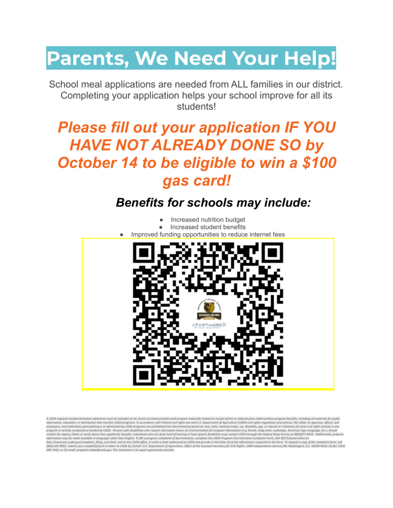Parents, We Need Your Help! School meal applications are needed from ALL families in our district. Completing your application helps your school improve for all its students! Please fill out your application IF YOU HAVE NOT ALREADY DONE SO by October 14 to be eligible to win a $100 gas card! Benefits for schools may include: ● Increased nutrition budget ● Increased student benefits ● Improved funding opportunities to reduce internet fees
