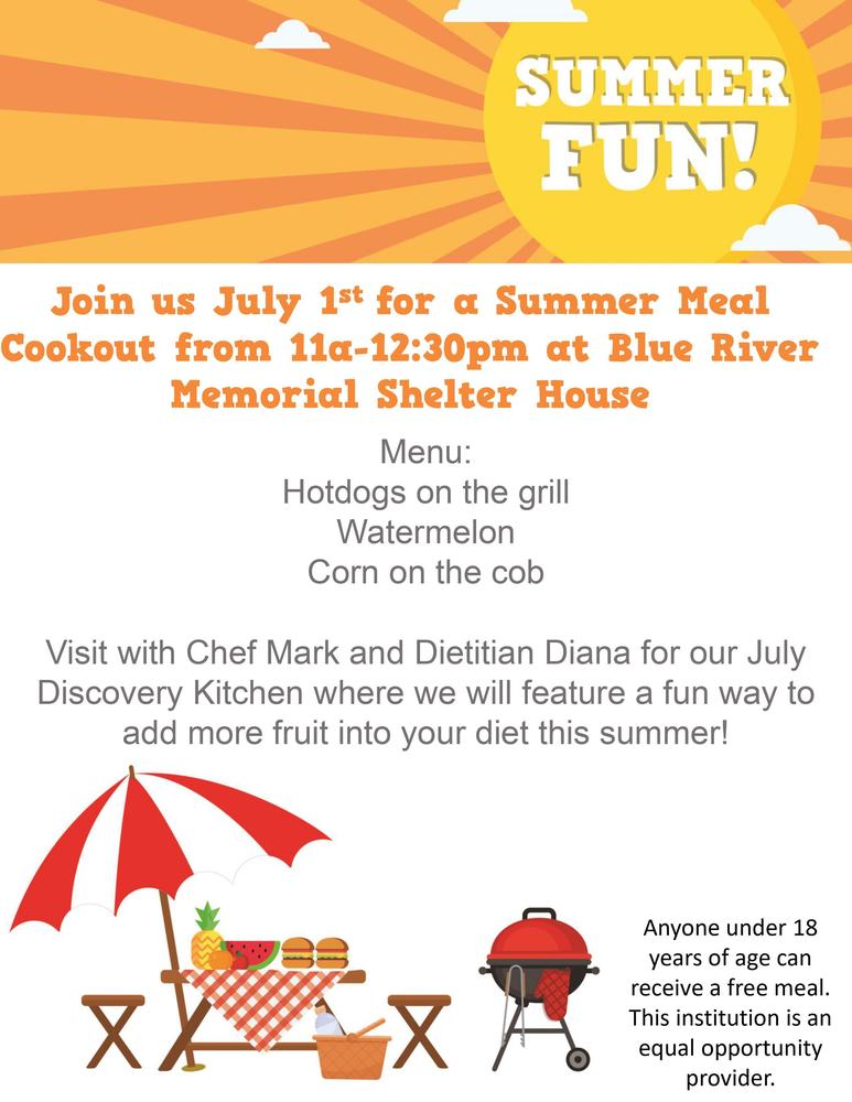 SUMMER  FUN!  Join us July 1st for a Summer Meal Cookout from 11 am - 12:30  pm at Blue River Memorial  Shelter House.  Menu:  Hotdogs on the grill, Watermelon, Corn on the Cob.  Visit with Chef Mark and Dietitian Diana for our July  Discovery  Kitchen where we will feature a fun way to  add more fruit into your diet this summer!   Anyone under 18   years of age can  receive a free meal.  This institution is an  equal opportunity.