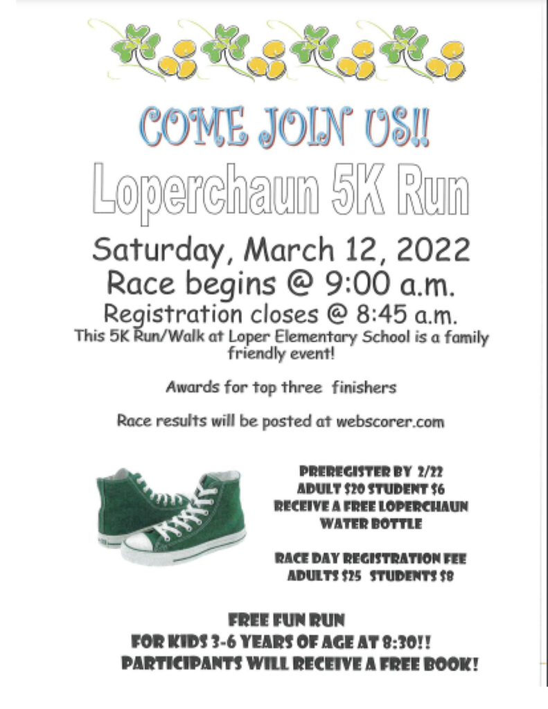 COME JOIN US! Loperchaun 5K Run Saturday, March 12, 2022 Race begins @ 9:00 a.m.   Registration closes @ 8:45 a.m. This 5K Run/Walk at Loper Elementary School is a family-friendly event! Awards for top three finishers Race results will be posted at webscorer.com   PREREGISTER BY 2/22   ADULT $20 STUDENT $6 RECEIVE A FREE LOPERCHAUN WATER BOTTLE   RACE DAY REGISTRATION FEE   ADULTS $25 STUDENTS $8   FREE FUN RUN FOR KIDS 3-6 YEARS OF AGE AT 8:30!!   PARTICIPANTS WILL RECEIVE A FREE BOOK! 