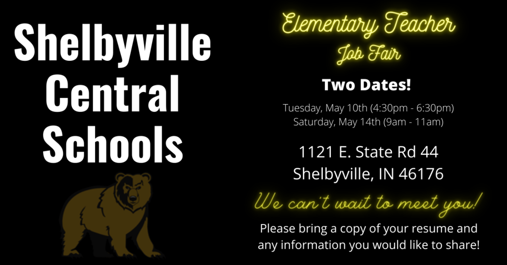 Shelbyville Central Schools Elementary Teacher Job Fair, Two Dates, Tuesday May 10,  (4:30pm-6:30pm)., Saturday May 14 (9:00am-11:00am), 1121 E; State Rd 44 Shelbyville, IN 46176.  We can't wait to meet you!  Please bring a copy of your resume and any information you would like to share.