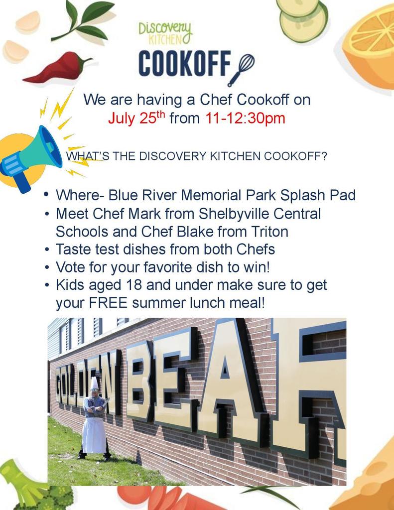 We are having a Chef Cookoff on July 25th from 11-12:30pm  WHAT’S THE DISCOVERY KITCHEN COOKOFF?  • Where- Blue River Memorial Park Splash Pad • Meet Chef Mark from Shelbyville Central Schools and Chef Blake from Triton • Taste test dishes from both Chefs • Vote for your favorite dish to win! • Kids aged 18 and under make sure to get your FREE summer lunch meal!